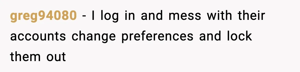 greg94080 - I log in and mess with their accounts change preferences and lock them out