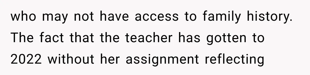 who may not have access to family history. The fact that the teacher has gotten to 2022 without her assignment reflecting