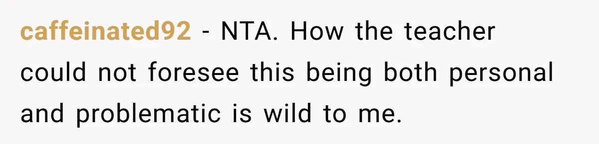 caffeinated92 − NTA. How the teacher could not foresee this being both personal and problematic is wild to me.