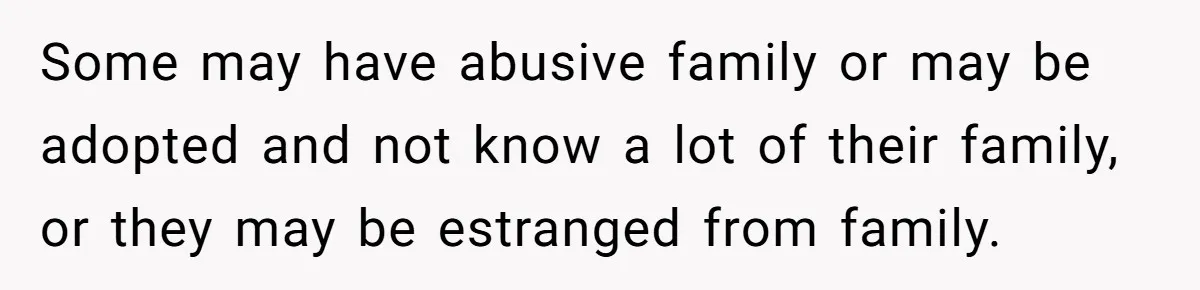 Some may have abusive family or may be adopted and not know a lot of their family, or they may be estranged from family.