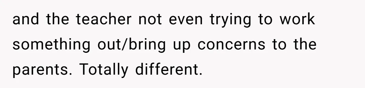 and the teacher not even trying to work something out/bring up concerns to the parents. Totally different.