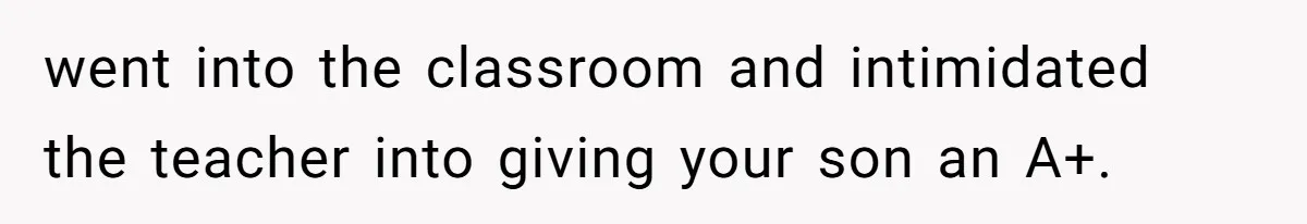 went into the classroom and intimidated the teacher into giving your son an A+.