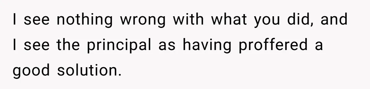 I see nothing wrong with what you did, and I see the principal as having proffered a good solution.