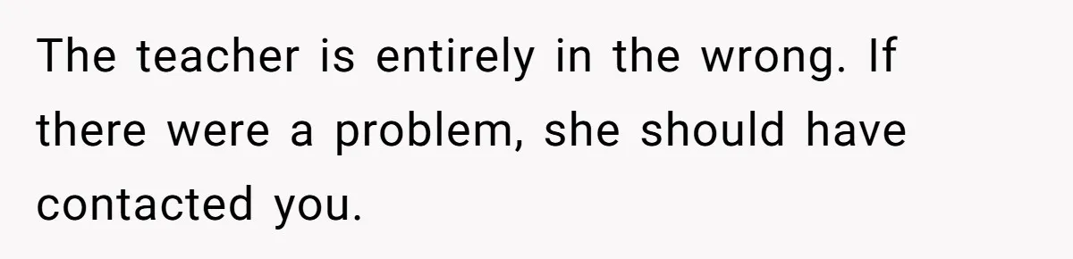 The teacher is entirely in the wrong. If there were a problem, she should have contacted you.