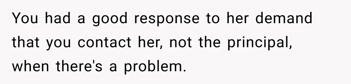 You had a good response to her demand that you contact her, not the principal, when there's a problem.