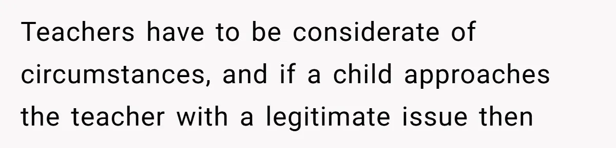 Teachers have to be considerate of circumstances, and if a child approaches the teacher with a legitimate issue then