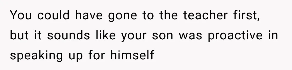 You could have gone to the teacher first, but it sounds like your son was proactive in speaking up for himself