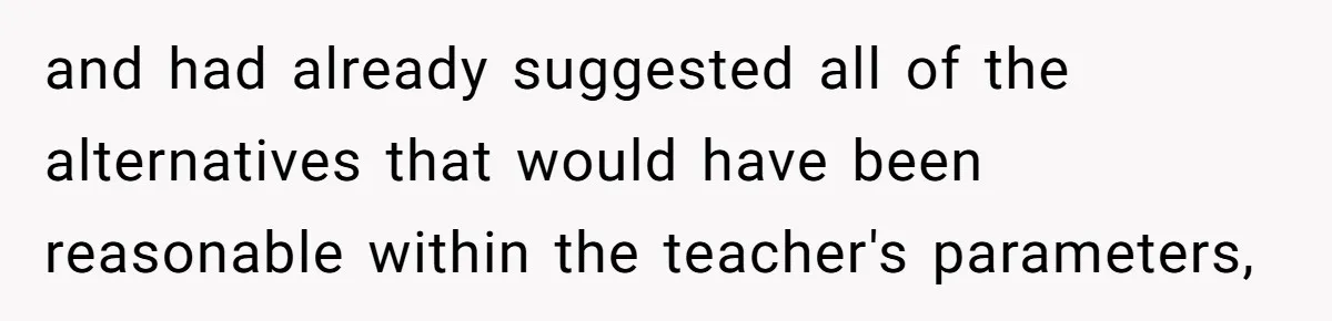 and had already suggested all of the alternatives that would have been reasonable within the teacher's parameters,