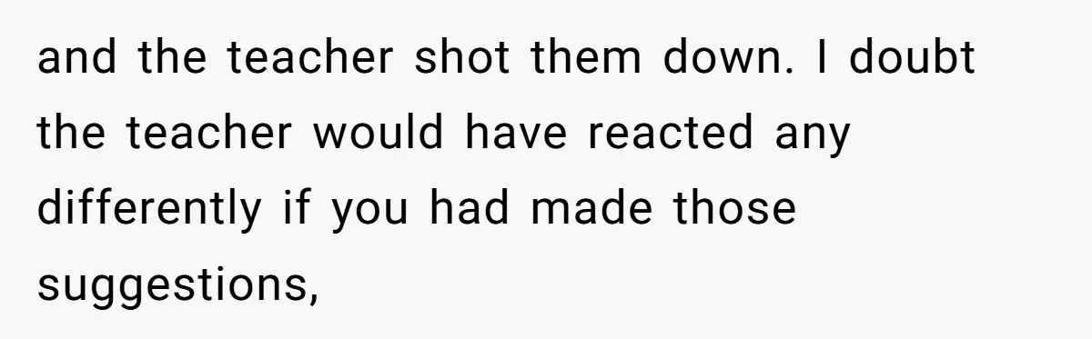 and the teacher shot them down. I doubt the teacher would have reacted any differently if you had made those suggestions,