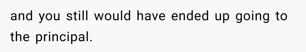 and you still would have ended up going to the principal.