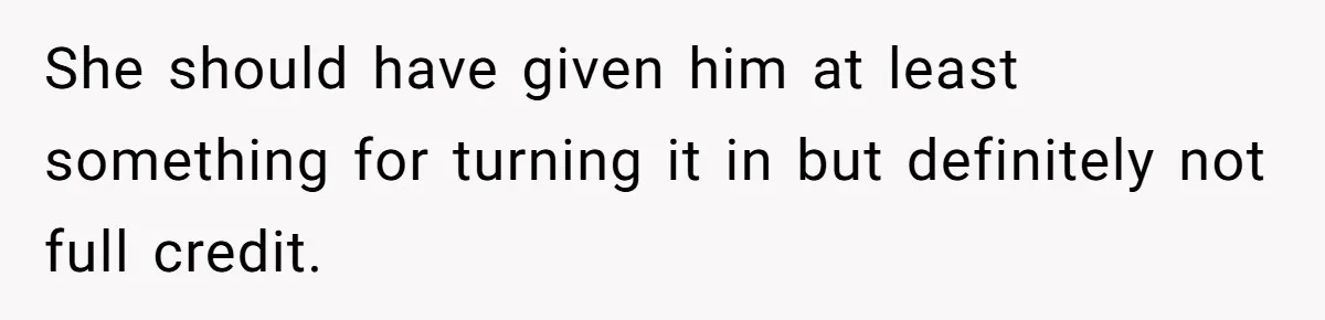 She should have given him at least something for turning it in but definitely not full credit.