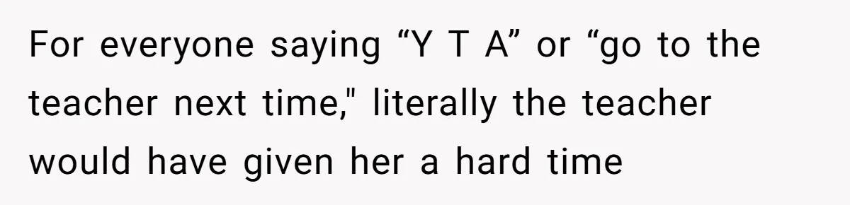 For everyone saying “Y T A” or “go to the teacher next time," literally the teacher would have given her a hard time
