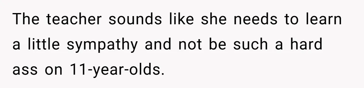 The teacher sounds like she needs to learn a little sympathy and not be such a hard ass on 11-year-olds.