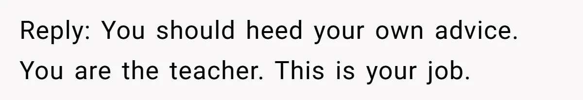 Reply: You should heed your own advice. You are the teacher. This is your job.