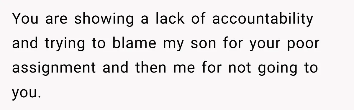 You are showing a lack of accountability and trying to blame my son for your poor assignment and then me for not going to you.