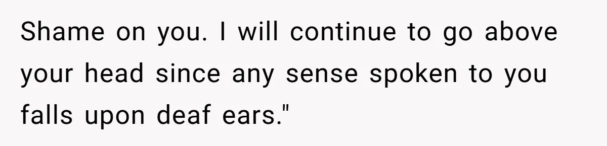 Shame on you. I will continue to go above your head since any sense spoken to you falls upon deaf ears."