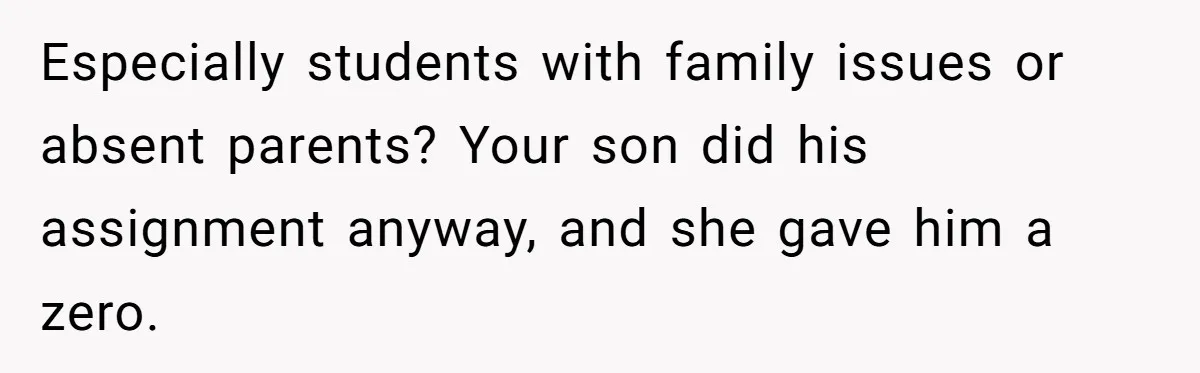 Especially students with family issues or absent parents? Your son did his assignment anyway, and she gave him a zero.