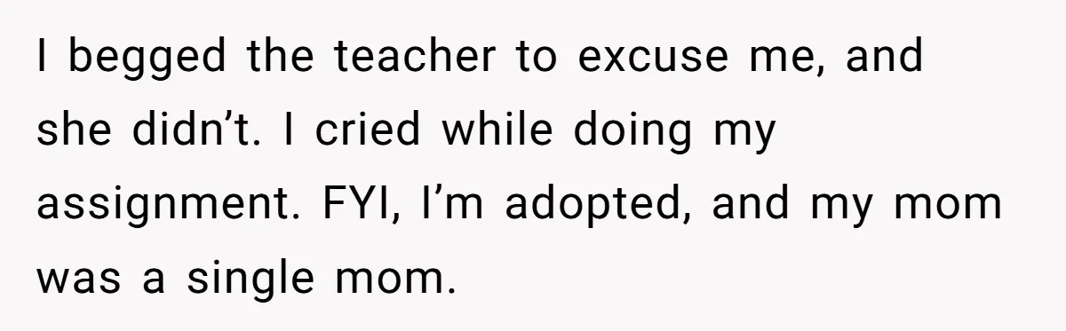 I begged the teacher to excuse me, and she didn’t. I cried while doing my assignment. FYI, I’m adopted, and my mom was a single mom.