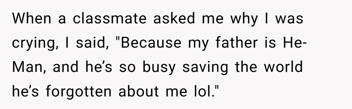 When a classmate asked me why I was crying, I said, "Because my father is He-Man, and he’s so busy saving the world he’s forgotten about me lol."