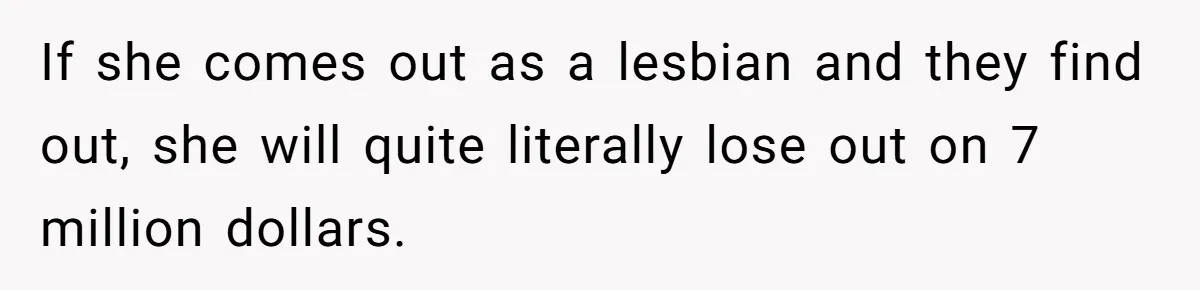 If she comes out as a lesbian and they find out, she will quite literally lose out on 7 million dollars.