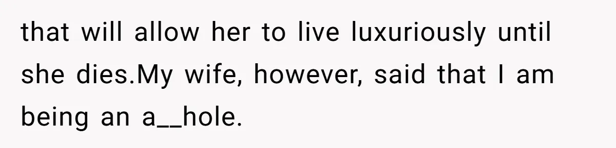 that will allow her to live luxuriously until she dies.My wife, however, said that I am being an a__hole.