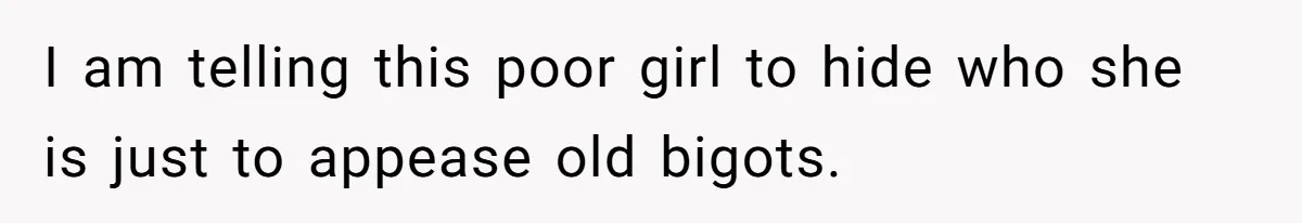 I am telling this poor girl to hide who she is just to appease old bigots.