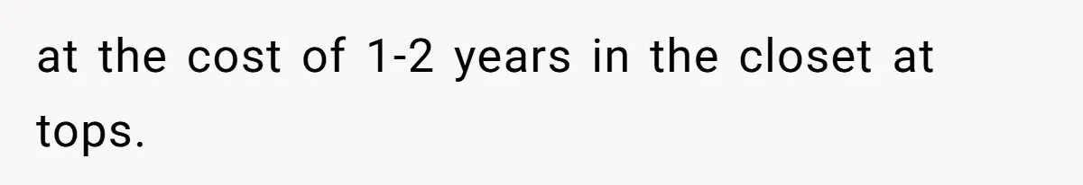 at the cost of 1-2 years in the closet at tops.
