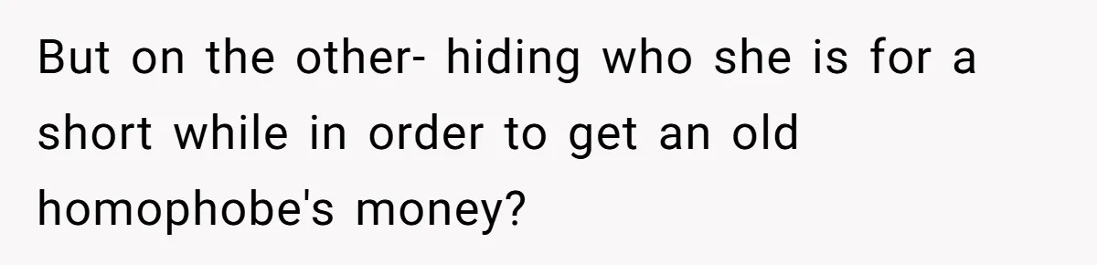 But on the other- hiding who she is for a short while in order to get an old homophobe's money?