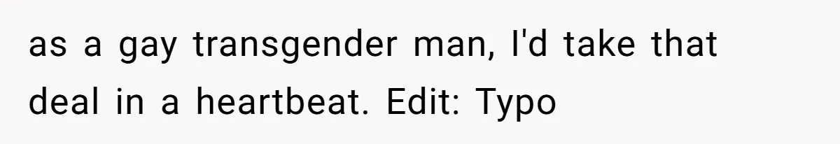 as a gay transgender man, I'd take that deal in a heartbeat. Edit: Typo