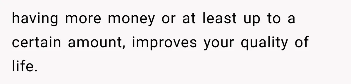 having more money or at least up to a certain amount, improves your quality of life.