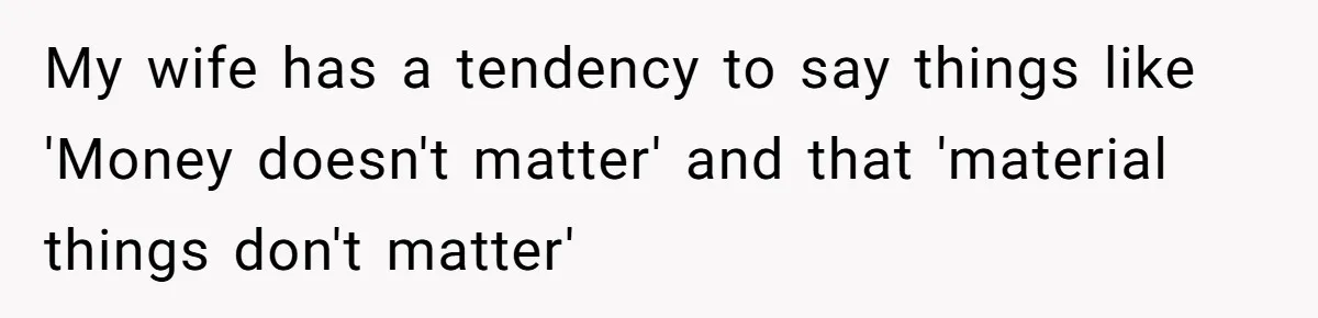 My wife has a tendency to say things like 'Money doesn't matter' and that 'material things don't matter'