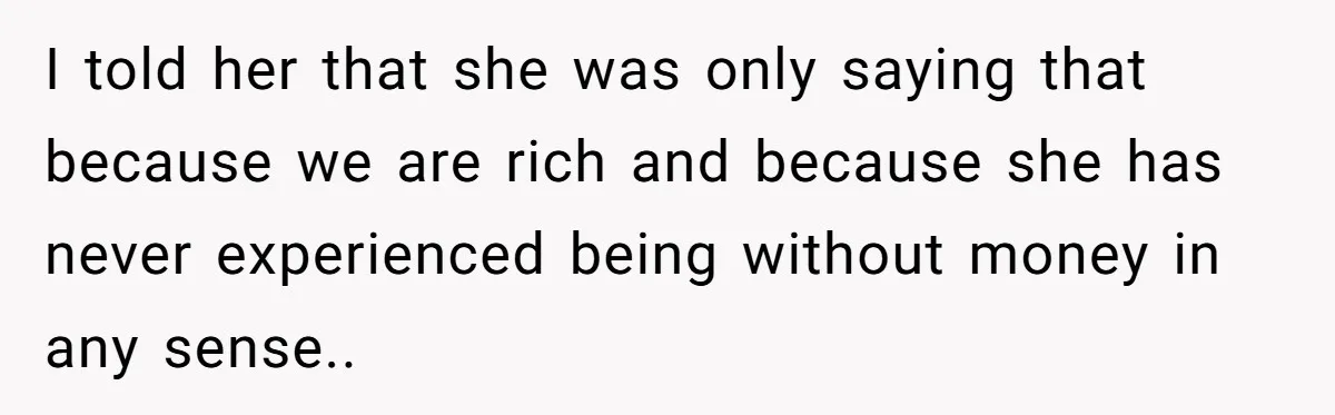 I told her that she was only saying that because we are rich and because she has never experienced being without money in any sense..