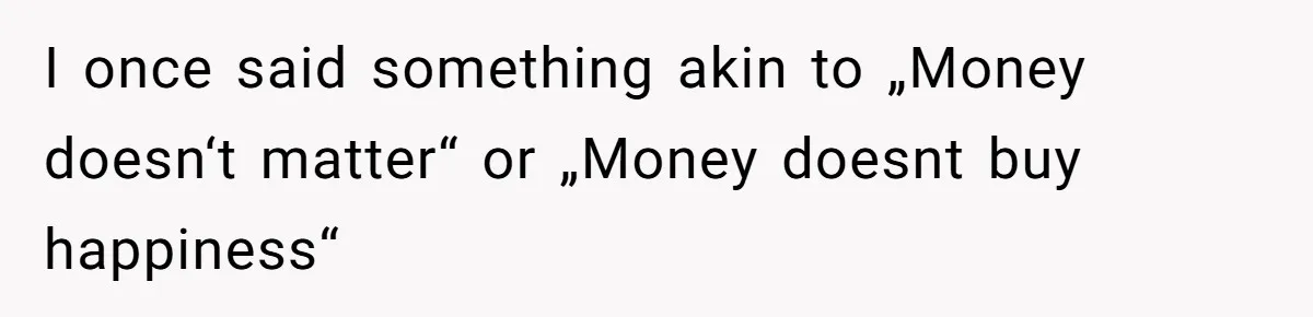 I once said something akin to „Money doesn‘t matter“ or „Money doesnt buy happiness“