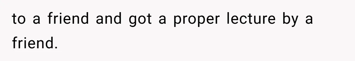 to a friend and got a proper lecture by a friend.