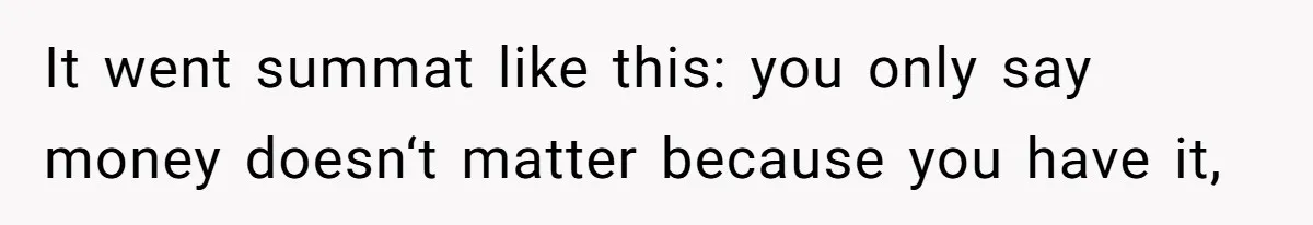 It went summat like this: you only say money doesn‘t matter because you have it,