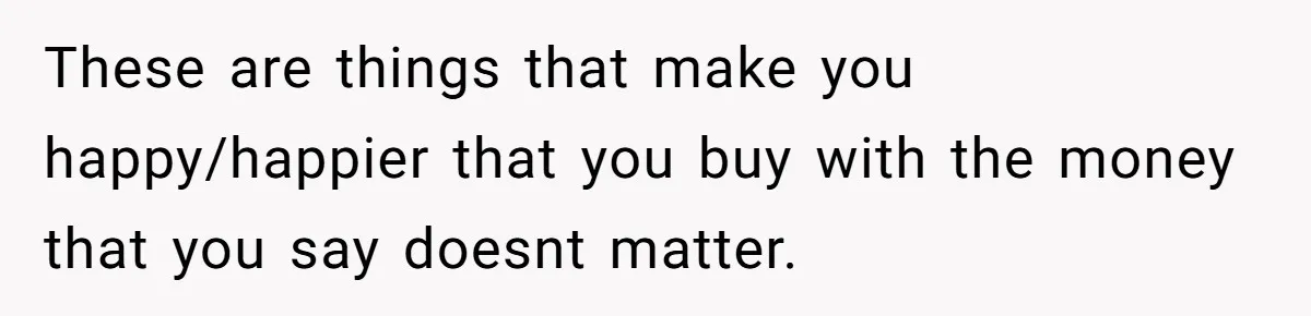 These are things that make you happy/happier that you buy with the money that you say doesnt matter.