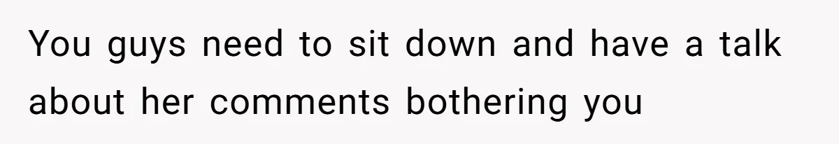 You guys need to sit down and have a talk about her comments bothering you