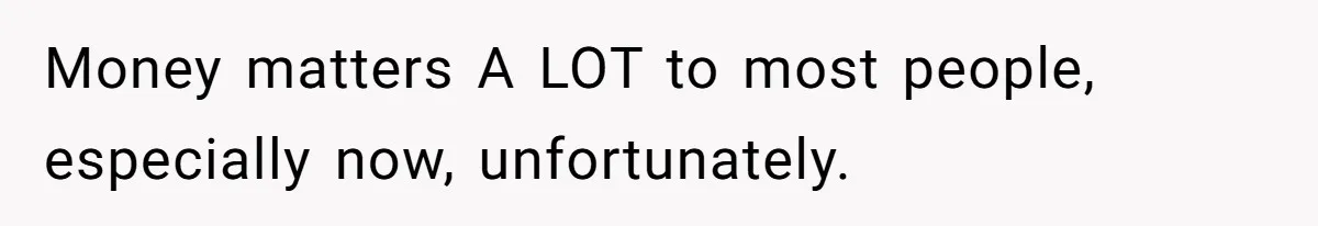 Money matters A LOT to most people, especially now, unfortunately.