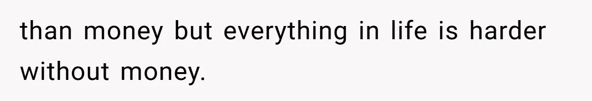 than money but everything in life is harder without money.