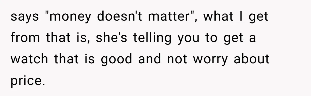 says "money doesn't matter", what I get from that is, she's telling you to get a watch that is good and not worry about price.