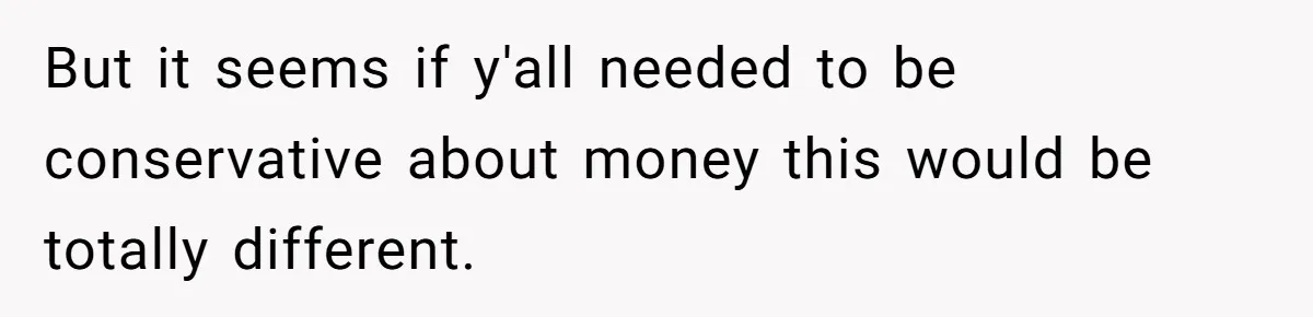 But it seems if y'all needed to be conservative about money this would be totally different.