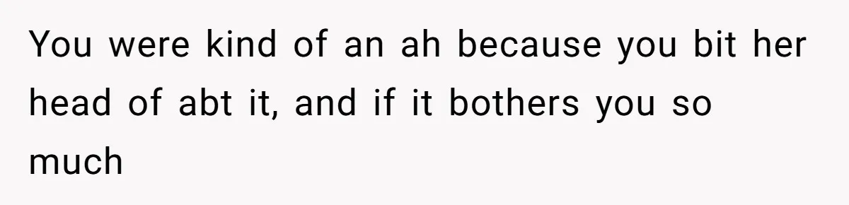 You were kind of an ah because you bit her head of abt it, and if it bothers you so much