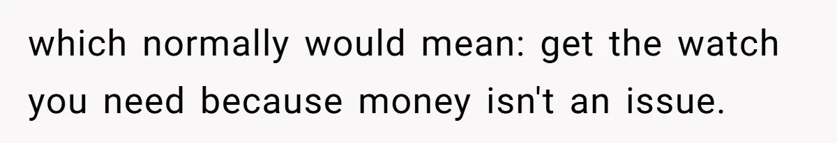 which normally would mean: get the watch you need because money isn't an issue.