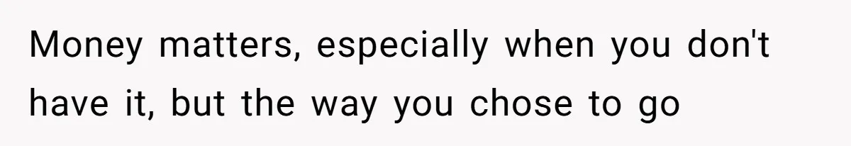 Money matters, especially when you don't have it, but the way you chose to go