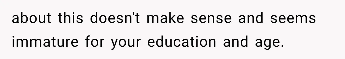about this doesn't make sense and seems immature for your education and age.