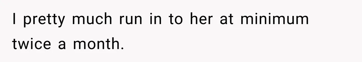 I pretty much run in to her at minimum twice a month.