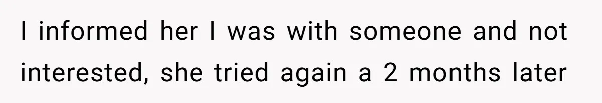 I informed her I was with someone and not interested, she tried again a 2 months later