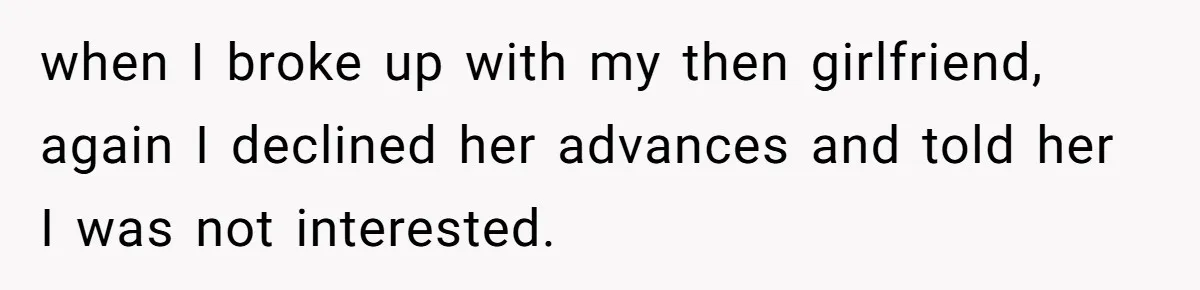 when I broke up with my then girlfriend, again I declined her advances and told her I was not interested.