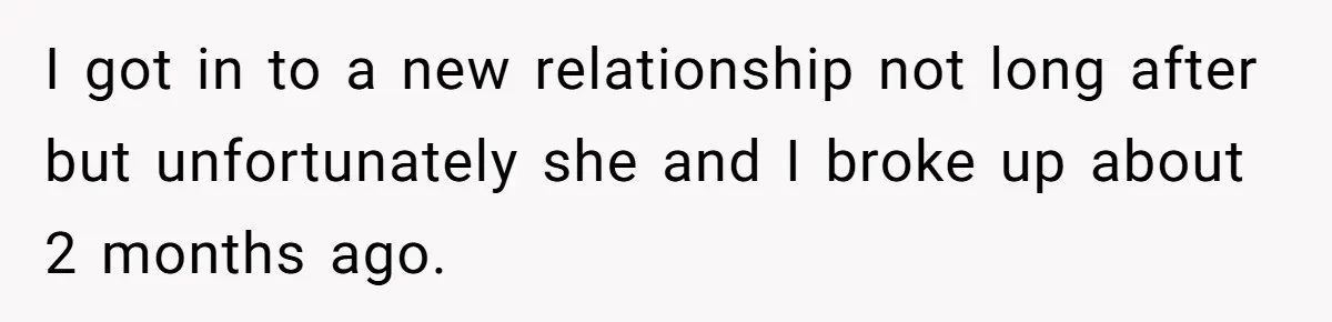 I got in to a new relationship not long after but unfortunately she and I broke up about 2 months ago.