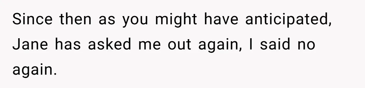 Since then as you might have anticipated, Jane has asked me out again, I said no again.